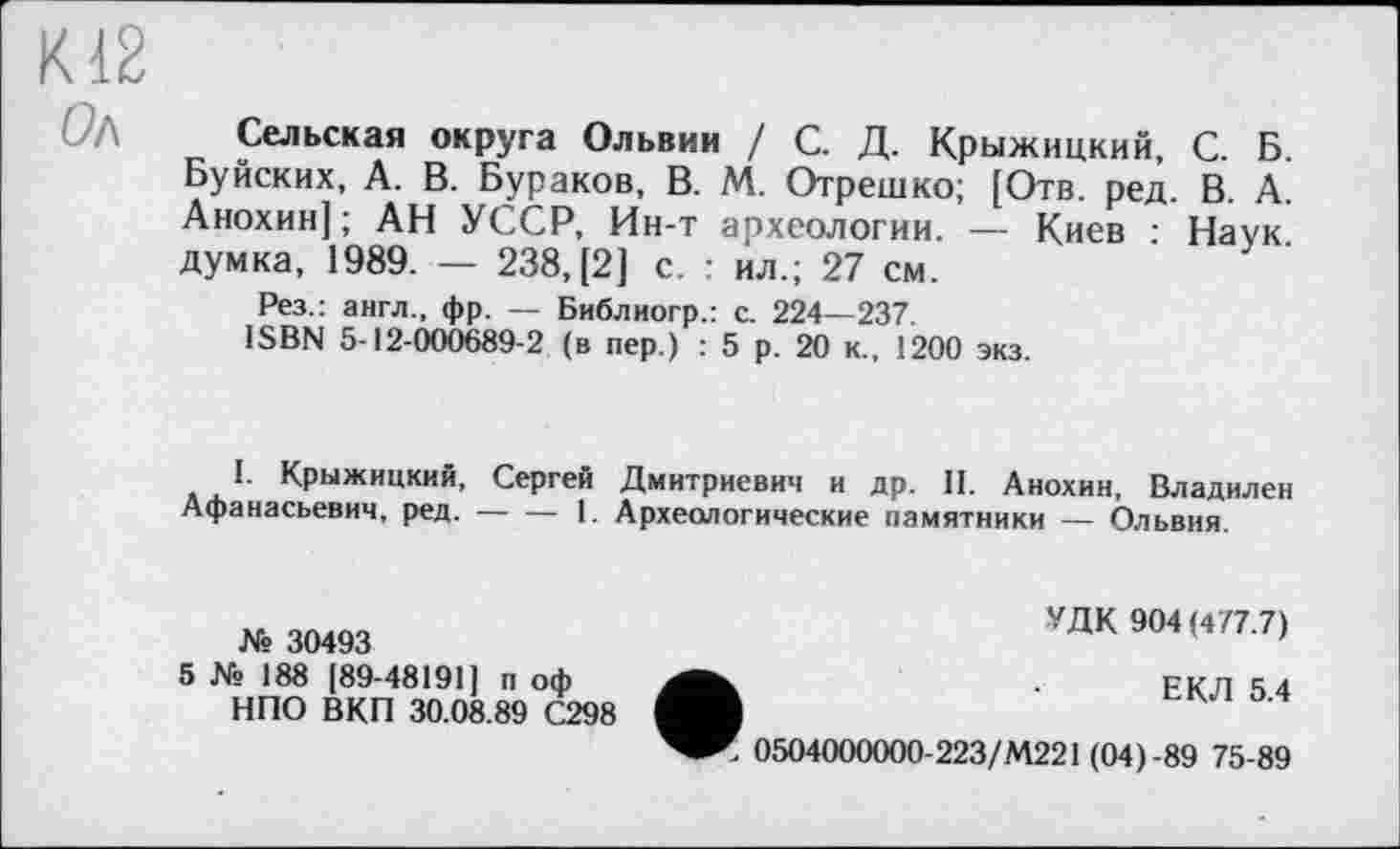 ﻿К12
0/\ Сельская округа Ольвии / С. Д. Крыжицкий, С. Б. Буйских, А. В. Бураков, В. М. Отрешко; [Отв. ред. В. А. Анохин]; АН УССР, Ин-т археологии. — Киев : Наук думка, 1989. — 238, [2] с. : ил.; 27 см.
Рез.: англ., фр. — Библиогр.: с. 224—237.
ISBN 5-12-000689-2 (в пер.) : 5 р. 20 к., 1200 экз.
I. Крыжицкий, Сергей Дмитриевич и др. И. Анохин, Владилен Афанасьевич, ред.------1. Археологические памятники — Ольвия.
№ 30493
5 № 188 [89-48191] п оф НПО ВКП 30.08.89 С298
УДК 904 (477.7)
ЕКЛ 5.4
' 0504000000-223/М221 (04)-89 75-89